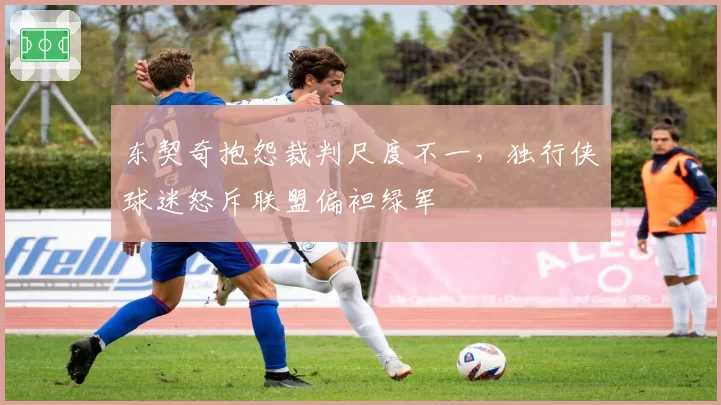 东契奇抱怨裁判尺度不一,独行侠球迷怒斥联盟偏袒绿军