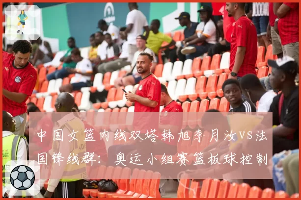 中国女篮内线双塔韩旭李月汝vs法国锋线群:奥运小组赛篮板球控制权预判