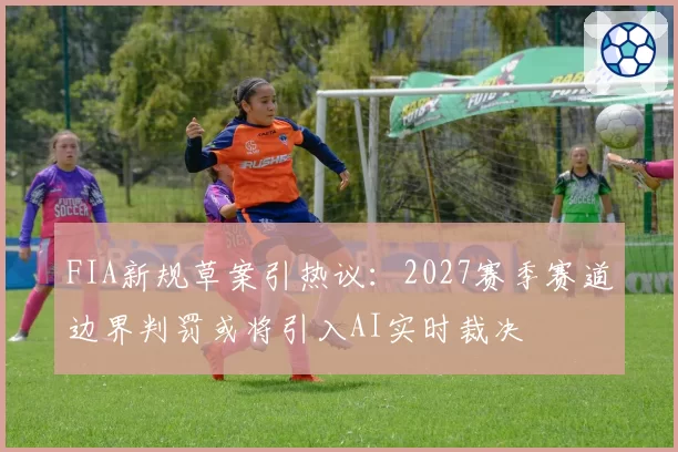 FIA新规草案引热议:2027赛季赛道边界判罚或将引入AI实时裁决