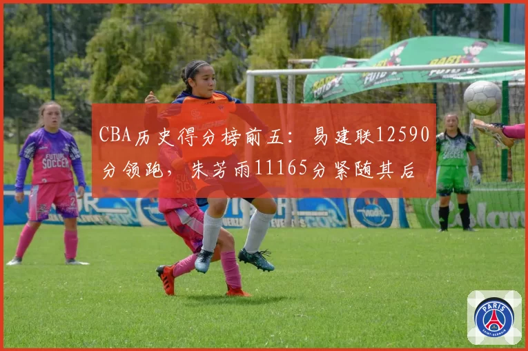 CBA历史得分榜前五:易建联12590分领跑,朱芳雨11165分紧随其后