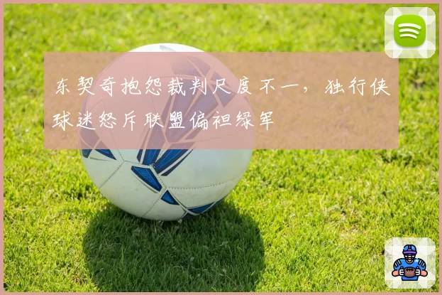 东契奇抱怨裁判尺度不一,独行侠球迷怒斥联盟偏袒绿军