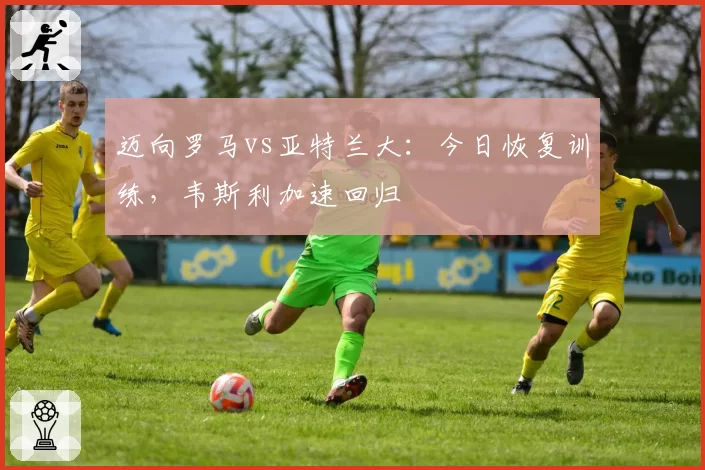 迈向罗马vs亚特兰大:今日恢复训练,韦斯利加速回归