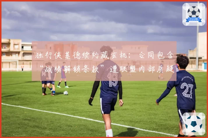 独行侠基德续约藏玄机:合同包含“战绩解锁条款”遭联盟内部质疑