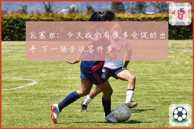 瓦塞尔:今天我们有很多仓促的出手 下一场会从容许多