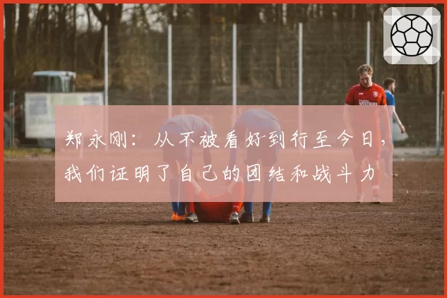 郑永刚：从不被看好到行至今日，我们证明了自己的团结和战斗力