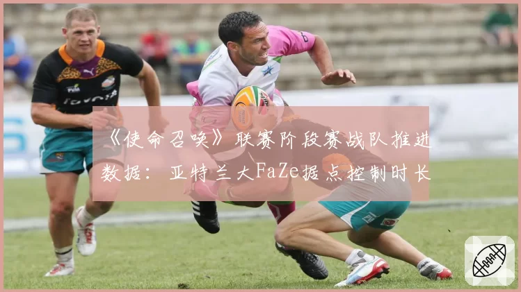 《使命召唤》联赛阶段赛战队推进数据：亚特兰大FaZe据点控制时长领先