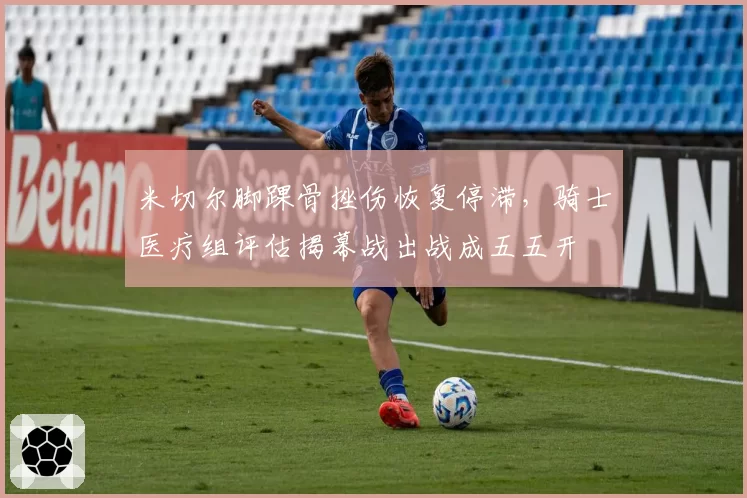 米切尔脚踝骨挫伤恢复停滞，骑士医疗组评估揭幕战出战成五五开