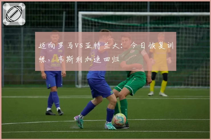 迈向罗马vs亚特兰大:今日恢复训练,韦斯利加速回归