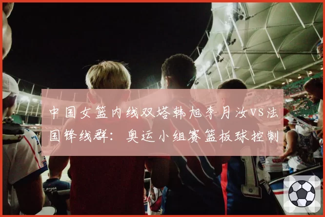 中国女篮内线双塔韩旭李月汝vs法国锋线群：奥运小组赛篮板球控制权预判