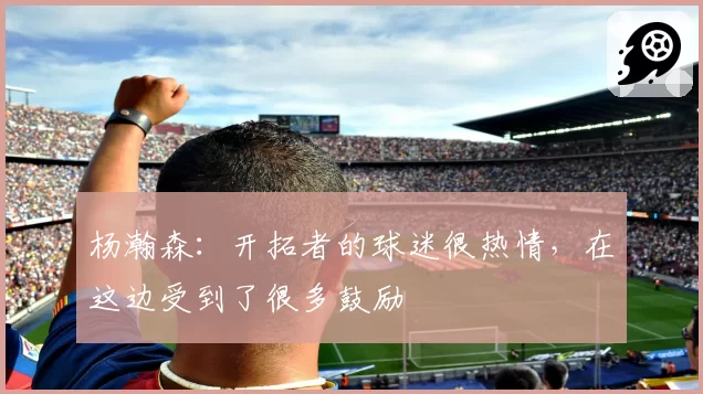 杨瀚森:开拓者的球迷很热情,在这边受到了很多鼓励
