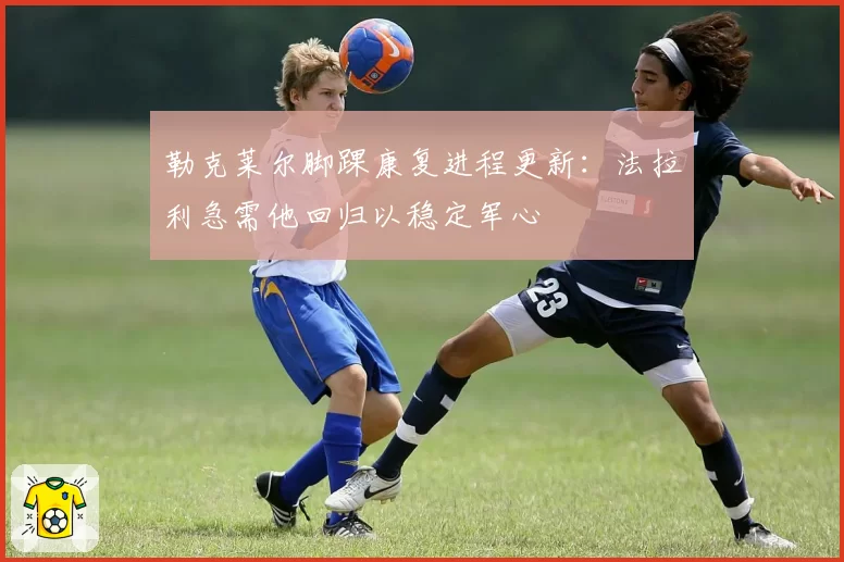 勒克莱尔脚踝康复进程更新:法拉利急需他回归以稳定军心