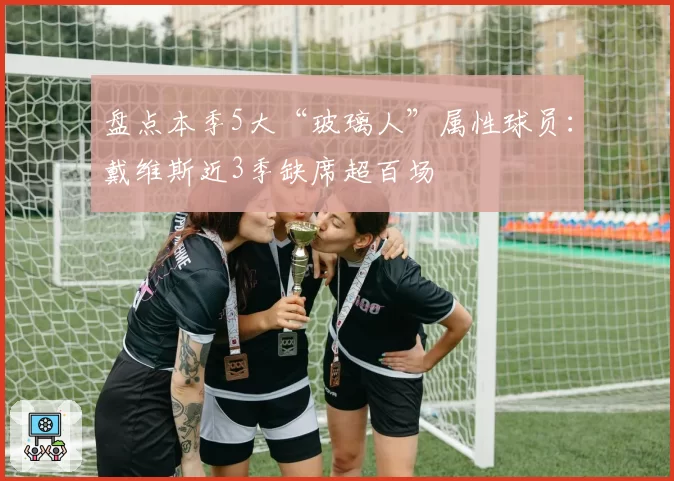盘点本季5大“玻璃人”属性球员：戴维斯近3季缺席超百场