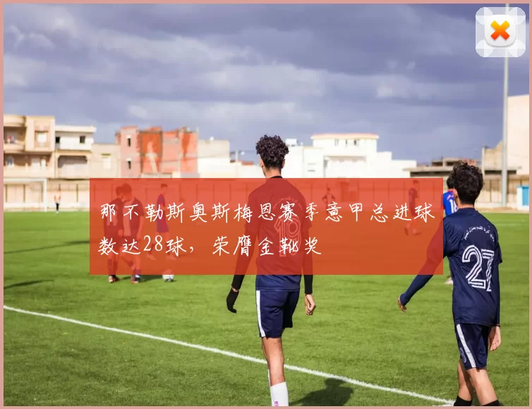 那不勒斯奥斯梅恩赛季意甲总进球数达28球,荣膺金靴奖