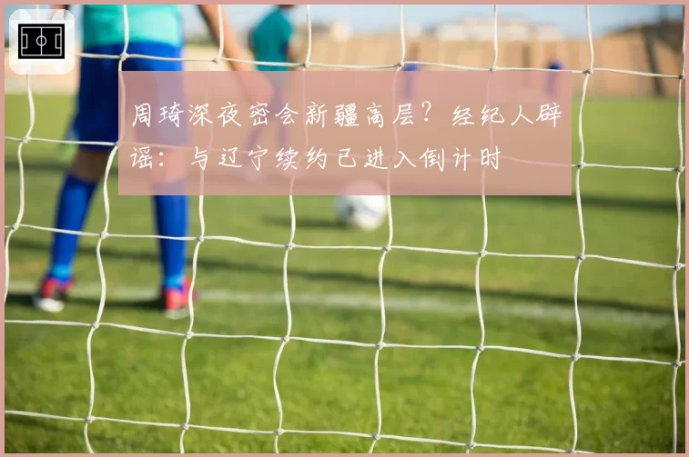 周琦深夜密会新疆高层？经纪人辟谣：与辽宁续约已进入倒计时