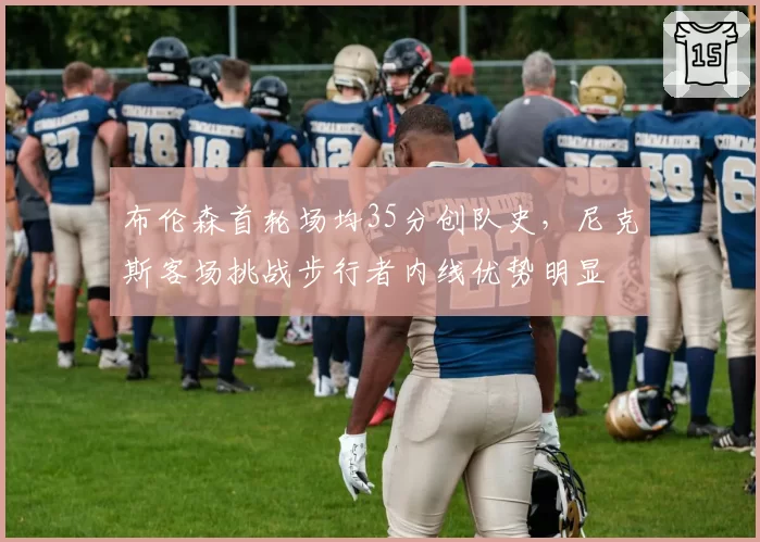 布伦森首轮场均35分创队史，尼克斯客场挑战步行者内线优势明显