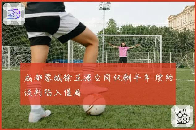 成都蓉城徐正源合同仅剩半年 续约谈判陷入僵局