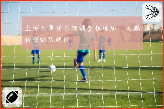 上海久事俱乐部调整教练组,刘鹏转任球队顾问