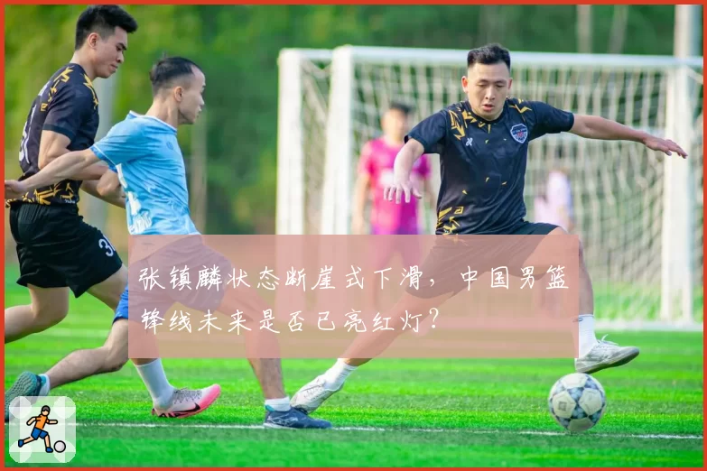 张镇麟状态断崖式下滑,中国男篮锋线未来是否已亮红灯?