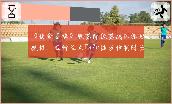 《使命召唤》联赛阶段赛战队推进数据：亚特兰大FaZe据点控制时长领先
