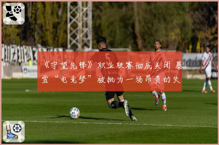 《守望先锋》职业联赛彻底关闭 暴雪“电竞梦”被批为一场昂贵的失败实验