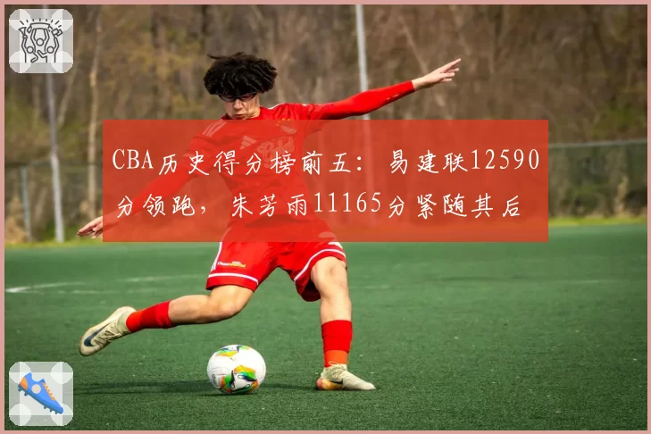 CBA历史得分榜前五：易建联12590分领跑，朱芳雨11165分紧随其后