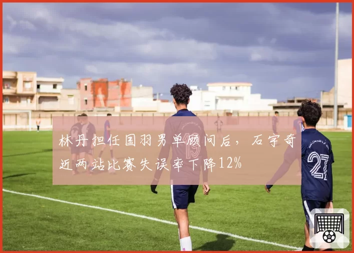 林丹担任国羽男单顾问后，石宇奇近两站比赛失误率下降12%