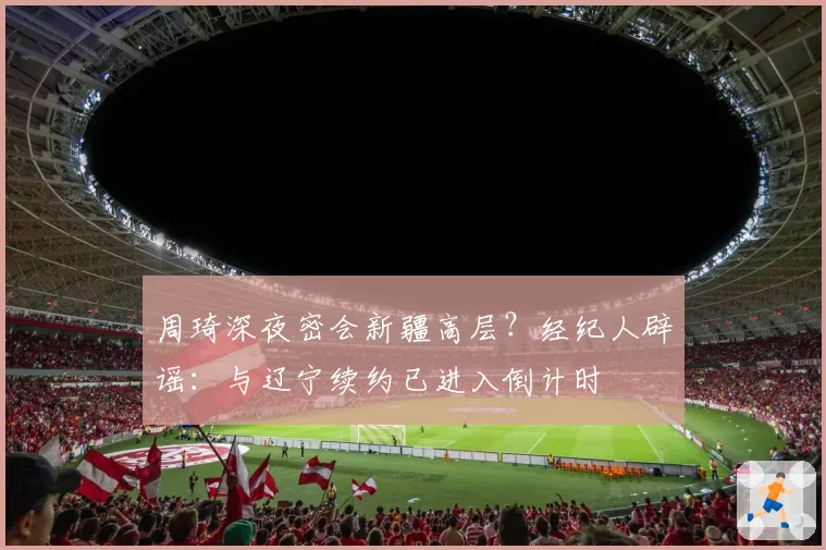 周琦深夜密会新疆高层?经纪人辟谣:与辽宁续约已进入倒计时