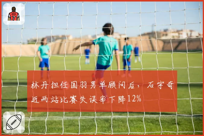林丹担任国羽男单顾问后，石宇奇近两站比赛失误率下降12%