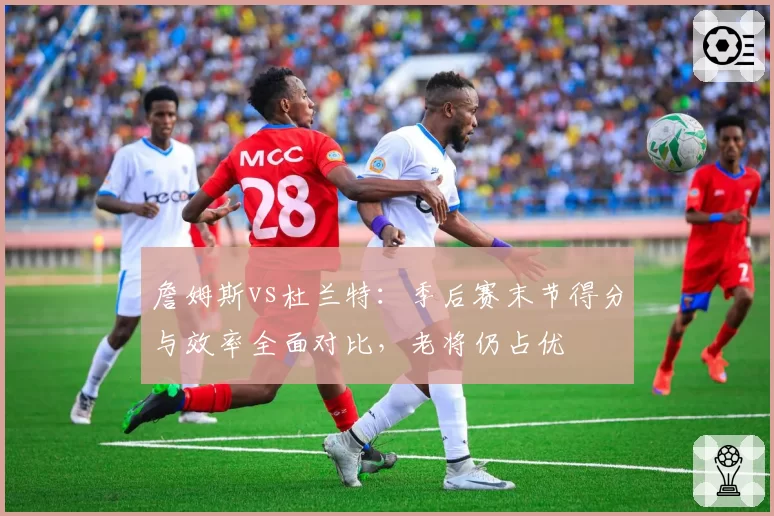 詹姆斯vs杜兰特：季后赛末节得分与效率全面对比，老将仍占优
