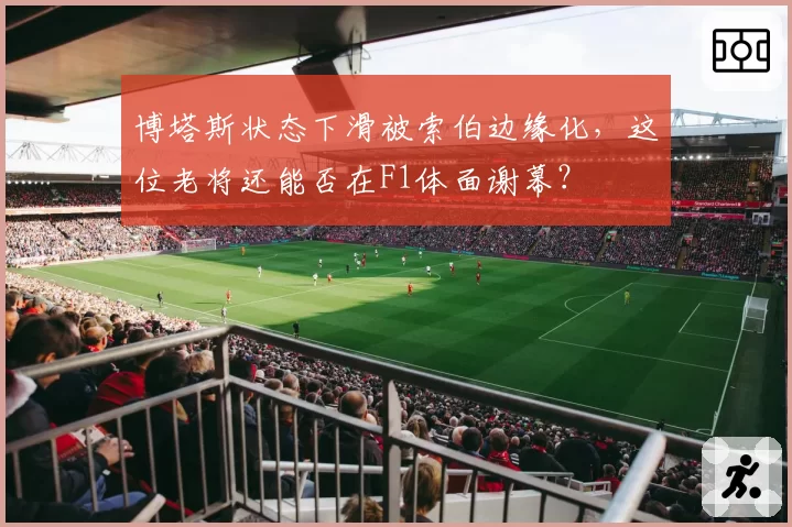 博塔斯状态下滑被索伯边缘化，这位老将还能否在F1体面谢幕？