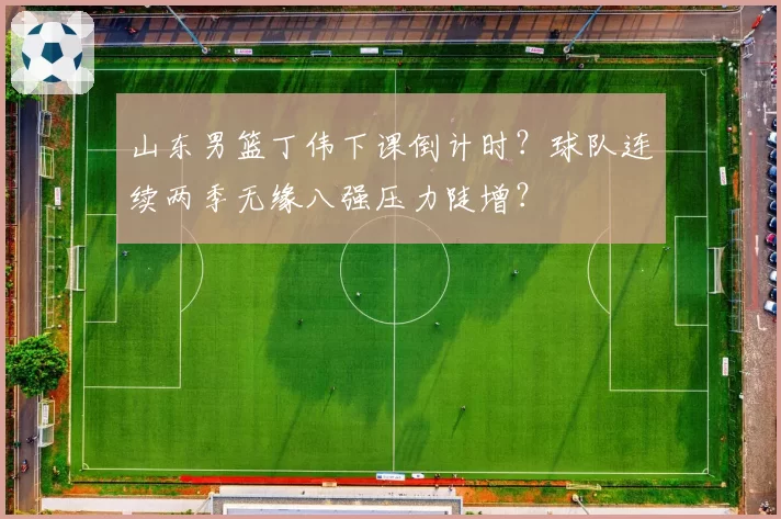 山东男篮丁伟下课倒计时?球队连续两季无缘八强压力陡增?