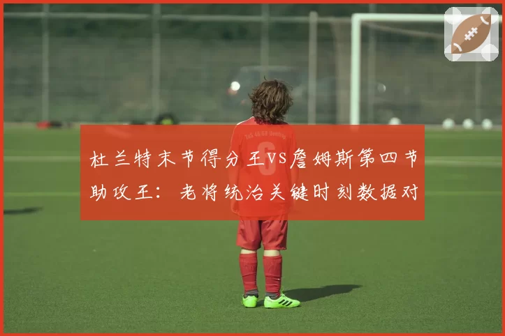 杜兰特末节得分王vs詹姆斯第四节助攻王:老将统治关键时刻数据对比