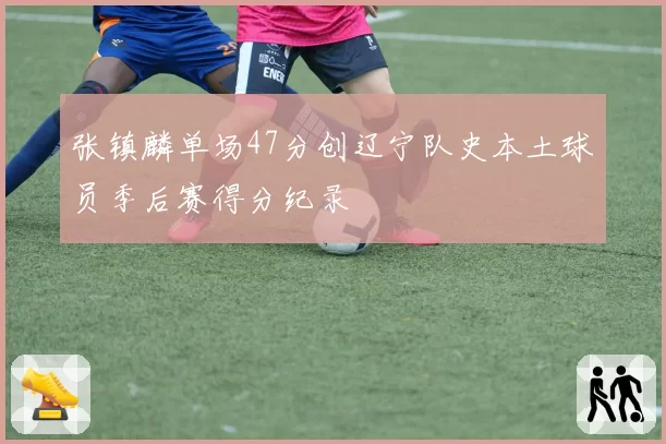 张镇麟单场47分创辽宁队史本土球员季后赛得分纪录