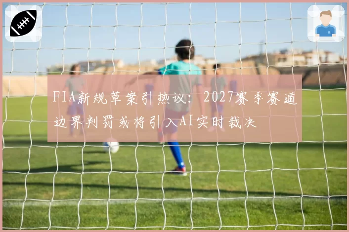 FIA新规草案引热议:2027赛季赛道边界判罚或将引入AI实时裁决