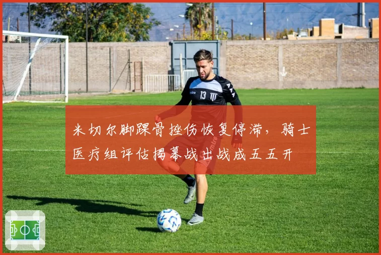 米切尔脚踝骨挫伤恢复停滞，骑士医疗组评估揭幕战出战成五五开