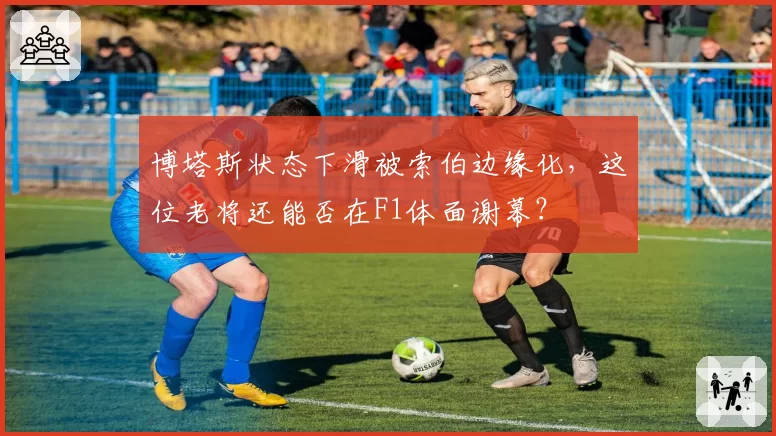 博塔斯状态下滑被索伯边缘化，这位老将还能否在F1体面谢幕？