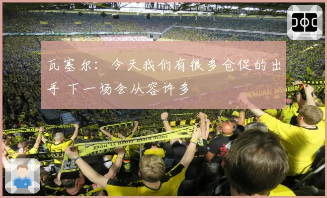 瓦塞尔:今天我们有很多仓促的出手 下一场会从容许多