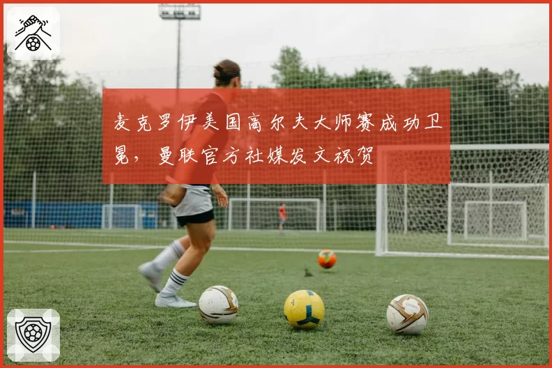 麦克罗伊美国高尔夫大师赛成功卫冕，曼联官方社媒发文祝贺