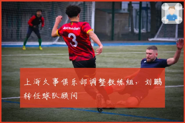 上海久事俱乐部调整教练组,刘鹏转任球队顾问