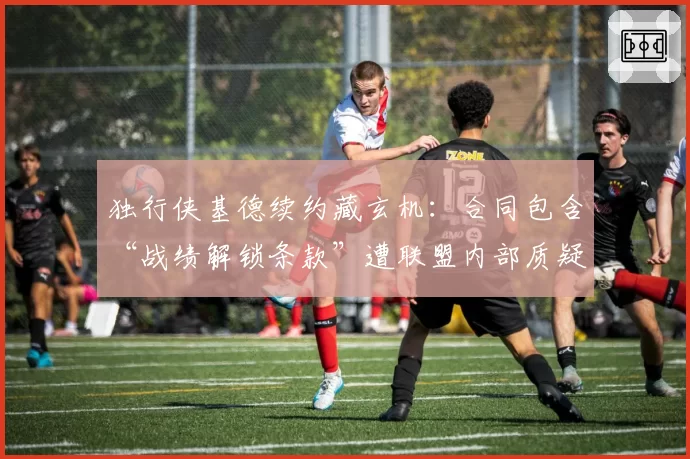 独行侠基德续约藏玄机:合同包含“战绩解锁条款”遭联盟内部质疑