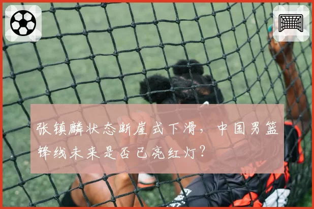 张镇麟状态断崖式下滑,中国男篮锋线未来是否已亮红灯?