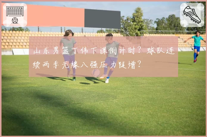 山东男篮丁伟下课倒计时?球队连续两季无缘八强压力陡增?