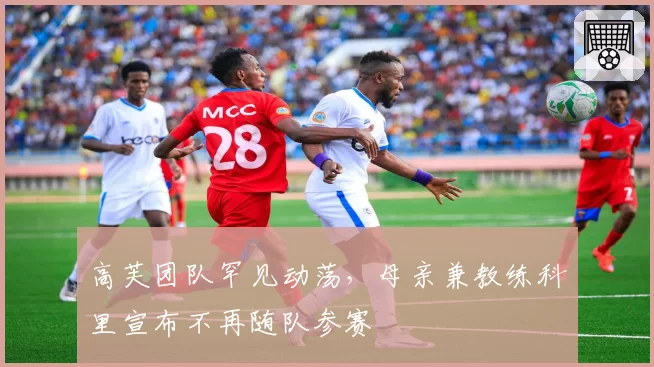 高芙团队罕见动荡，母亲兼教练科里宣布不再随队参赛